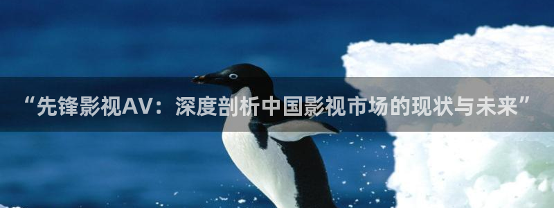 免费囗交真人性69视频：“先锋影视AV：深度剖析中国影视市场的现状与未来”